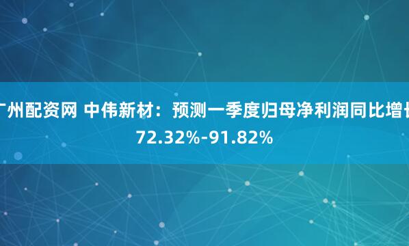 广州配资网 中伟新材：预测一季度归母净利润同比增长72.32%-91.82%