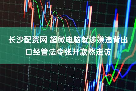 长沙配资网 超微电脑就涉嫌违背出口经管法令张开寂然走访