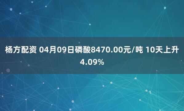 杨方配资 04月09日磷酸8470.00元/吨 10天上升4.09%