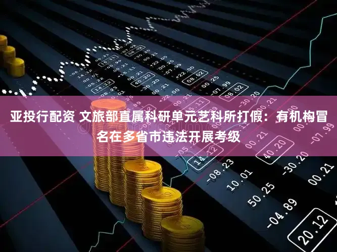 亚投行配资 文旅部直属科研单元艺科所打假：有机构冒名在多省市违法开展考级