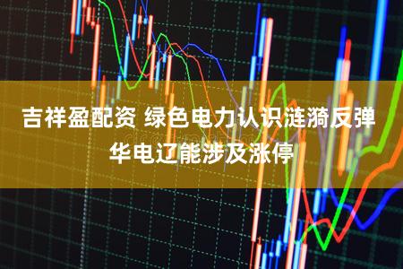 吉祥盈配资 绿色电力认识涟漪反弹 华电辽能涉及涨停