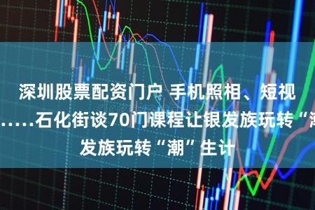 深圳股票配资门户 手机照相、短视频制作……石化街谈70门课程让银发族玩转“潮”生计