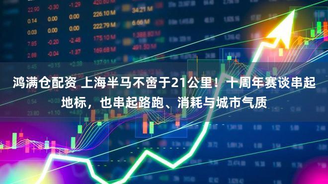 鸿满仓配资 上海半马不啻于21公里！十周年赛谈串起地标，也串起路跑、消耗与城市气质