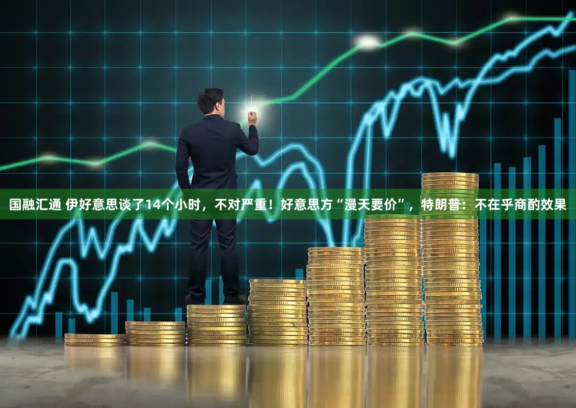 国融汇通 伊好意思谈了14个小时，不对严重！好意思方“漫天要价”，特朗普：不在乎商酌效果