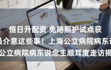 恒日升配资 免陪照护试点获点赞，患者最介意这些事！上海公立病院病东说念主顺耳度走访揭晓