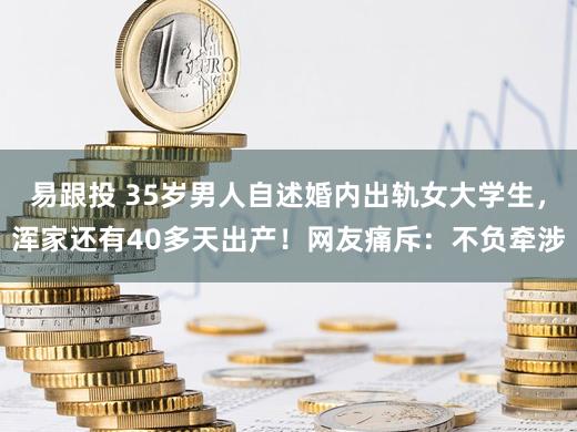 易跟投 35岁男人自述婚内出轨女大学生,浑家还有40多天出产!网友痛斥:不负牵涉