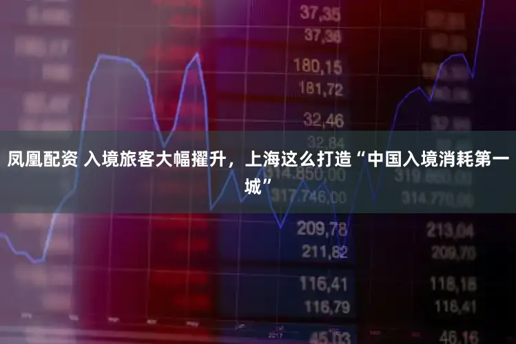 凤凰配资 入境旅客大幅擢升，上海这么打造“中国入境消耗第一城”