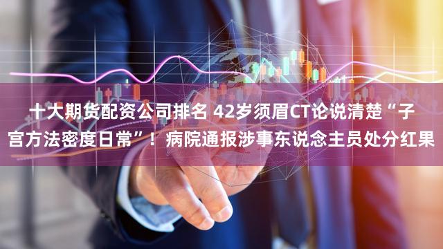 十大期货配资公司排名 42岁须眉CT论说清楚“子宫方法密度日常”!病院通报涉事东说念主员处分红果
