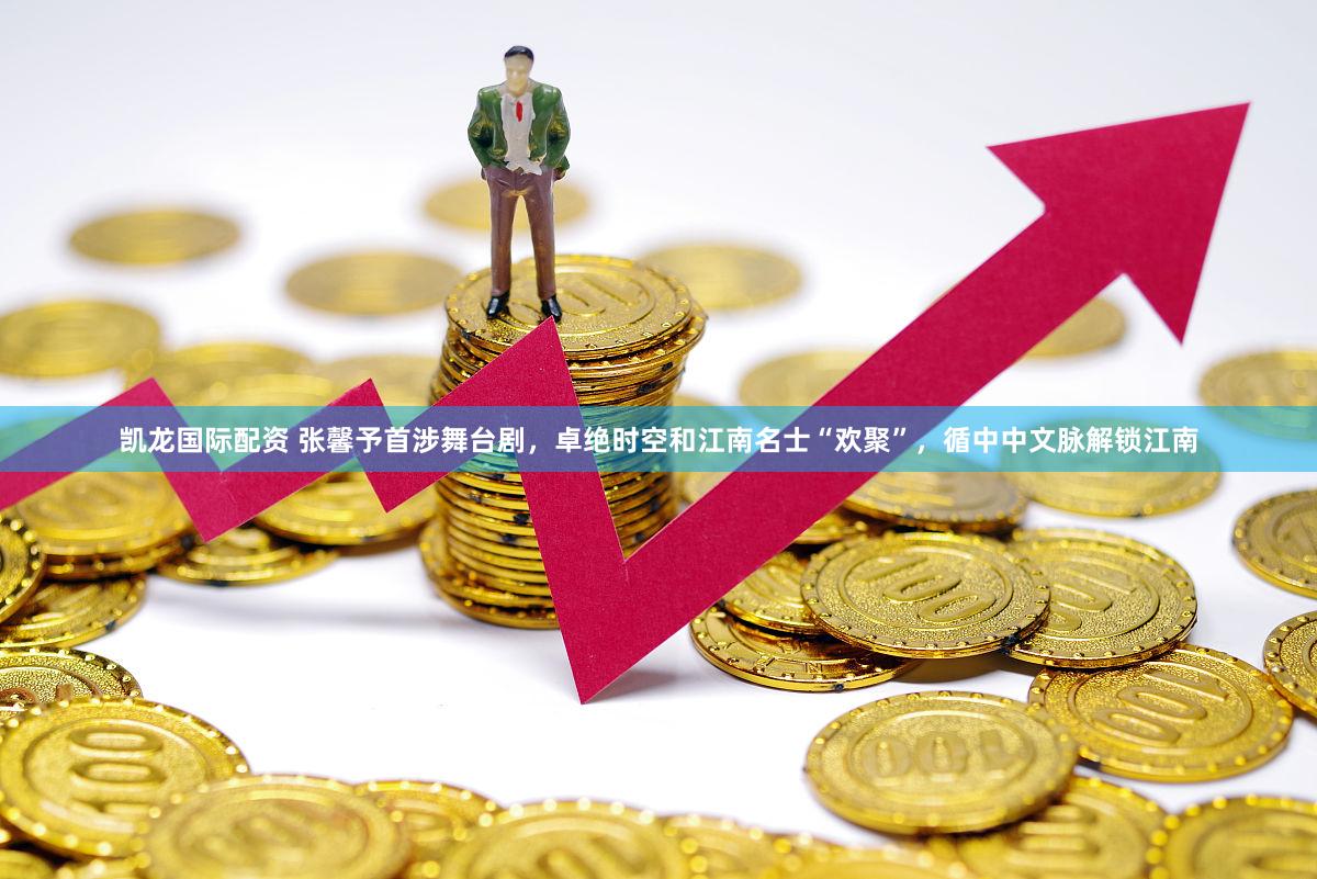 凯龙国际配资 张馨予首涉舞台剧,卓绝时空和江南名士“欢聚”,循中中文脉解锁江南