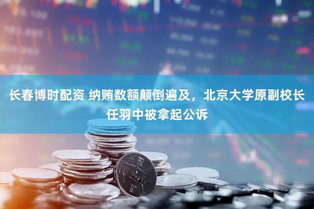 长春博时配资 纳贿数额颠倒遍及,北京大学原副校长任羽中被拿起公诉