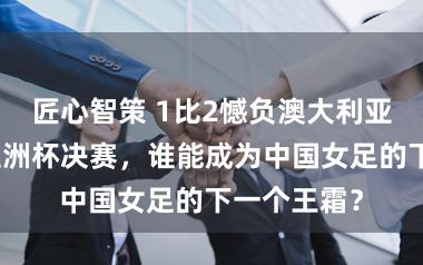 匠心智策 1比2憾负澳大利亚队,无缘亚洲杯决赛,谁能成为中国女足的下一个王霜?