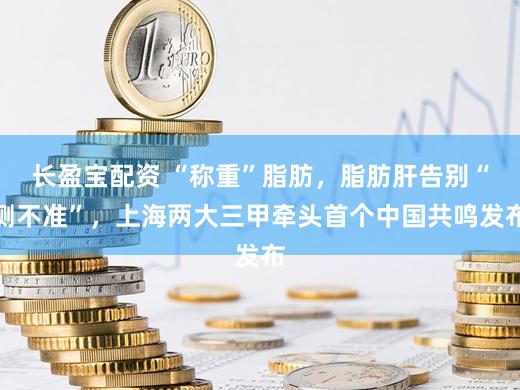 长盈宝配资 “称重”脂肪，脂肪肝告别“测不准”，上海两大三甲牵头首个中国共鸣发布