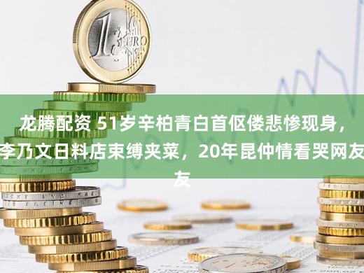 龙腾配资 51岁辛柏青白首伛偻悲惨现身，李乃文日料店束缚夹菜，20年昆仲情看哭网友