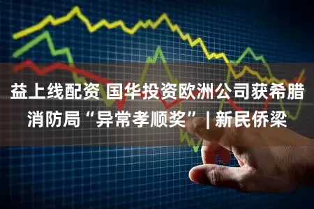 益上线配资 国华投资欧洲公司获希腊消防局“异常孝顺奖” | 新民侨梁