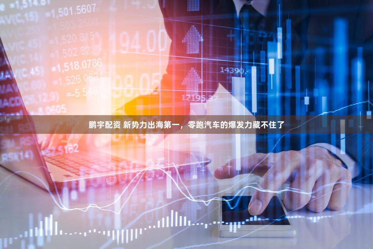 鹏宇配资 新势力出海第一，零跑汽车的爆发力藏不住了