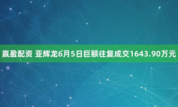 赢盈配资 亚辉龙6月5日巨额往复成交1643.90万元