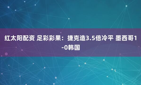 红太阳配资 足彩彩果：捷克造3.5倍冷平 墨西哥1-0韩国